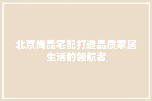 北京尚品宅配打造品质家居生活的领航者