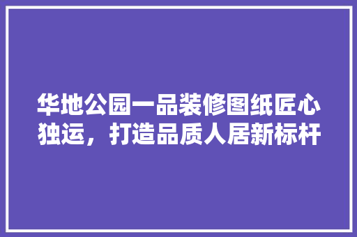 华地公园一品装修图纸匠心独运，打造品质人居新标杆