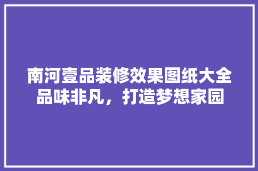 南河壹品装修效果图纸大全品味非凡，打造梦想家园