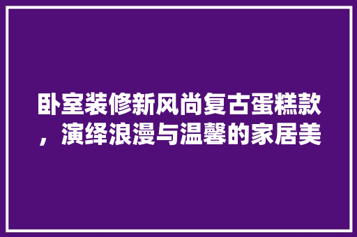 卧室装修新风尚复古蛋糕款，演绎浪漫与温馨的家居美学