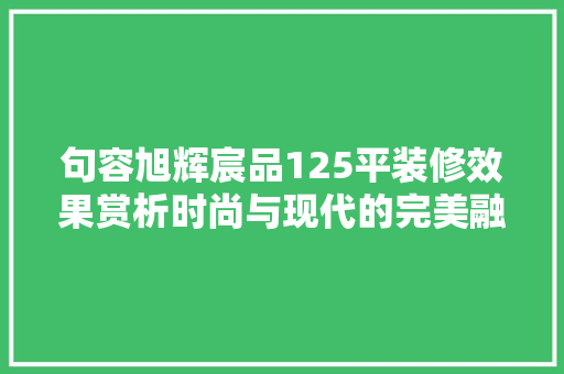 句容旭辉宸品125平装修效果赏析时尚与现代的完美融合
