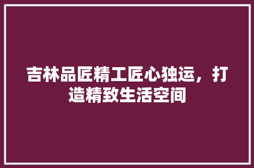 吉林品匠精工匠心独运，打造精致生活空间