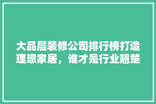 大品层装修公司排行榜打造理想家居，谁才是行业翘楚