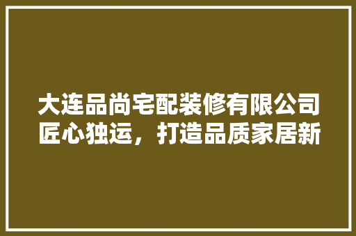 大连品尚宅配装修有限公司匠心独运，打造品质家居新标杆