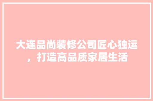 大连品尚装修公司匠心独运，打造高品质家居生活