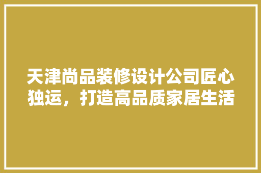 天津尚品装修设计公司匠心独运，打造高品质家居生活