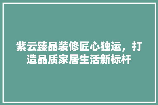 紫云臻品装修匠心独运，打造品质家居生活新标杆