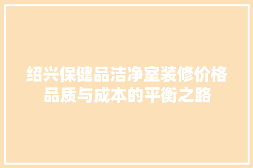 绍兴保健品洁净室装修价格品质与成本的平衡之路