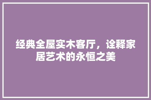 经典全屋实木客厅，诠释家居艺术的永恒之美 住宅建筑设计