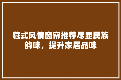 藏式风情窗帘推荐尽显民族韵味，提升家居品味