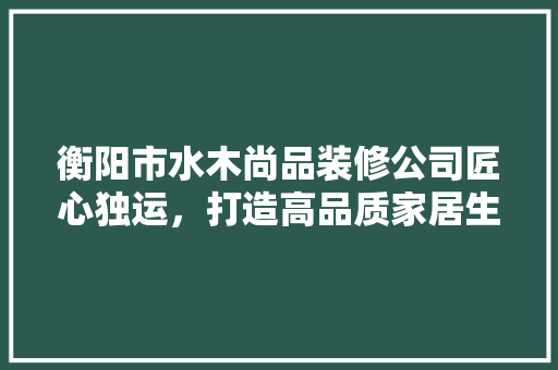 衡阳市水木尚品装修公司匠心独运，打造高品质家居生活