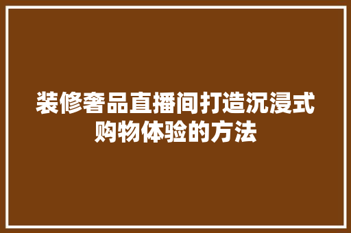 装修奢品直播间打造沉浸式购物体验的方法 工艺流程