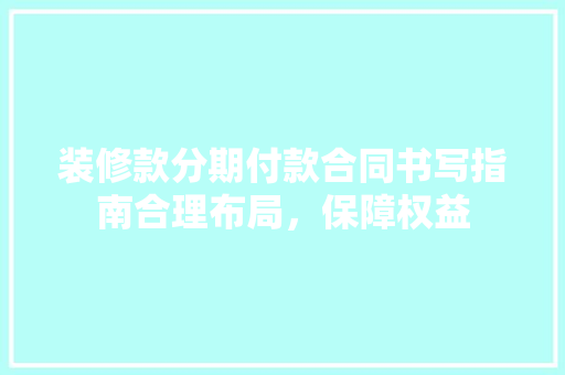 装修款分期付款合同书写指南合理布局，保障权益