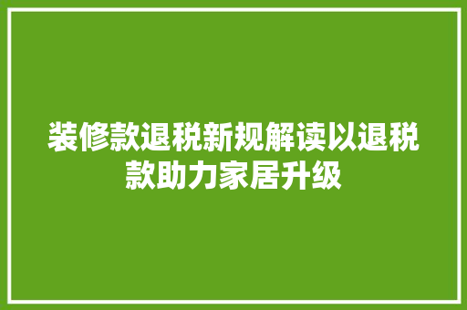 装修款退税新规解读以退税款助力家居升级