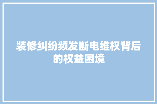 装修纠纷频发断电维权背后的权益困境