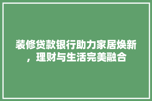 装修贷款银行助力家居焕新，理财与生活完美融合 施工技术