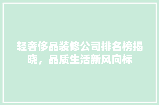 轻奢侈品装修公司排名榜揭晓，品质生活新风向标