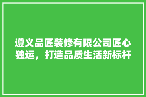 遵义品匠装修有限公司匠心独运，打造品质生活新标杆
