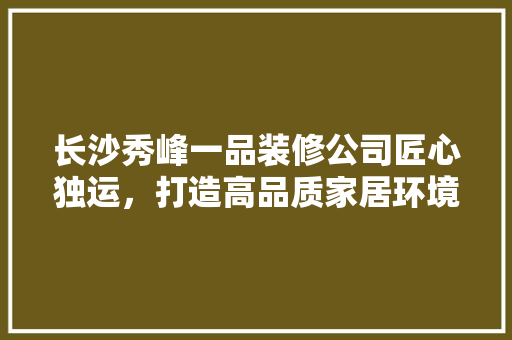 长沙秀峰一品装修公司匠心独运，打造高品质家居环境