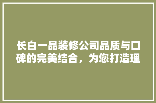 长白一品装修公司品质与口碑的完美结合，为您打造理想家居