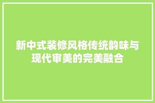 新中式装修风格传统韵味与现代审美的完美融合