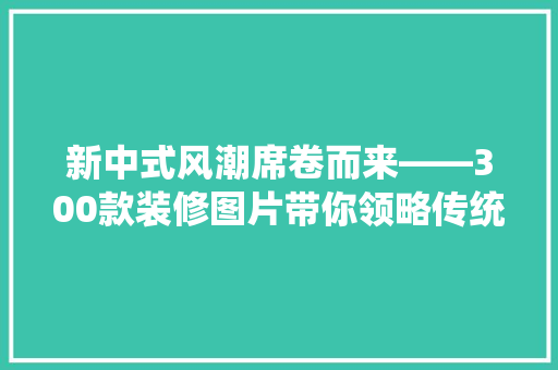 新中式风潮席卷而来——300款装修图片带你领略传统与现代的完美融合