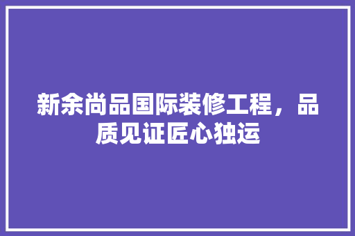 新余尚品国际装修工程，品质见证匠心独运