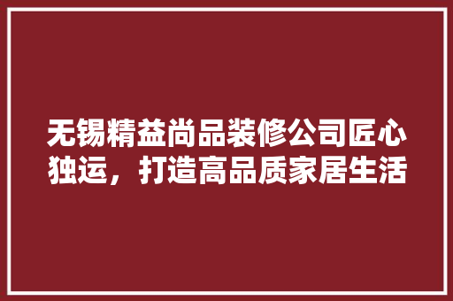 无锡精益尚品装修公司匠心独运，打造高品质家居生活