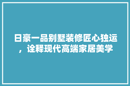 日豪一品别墅装修匠心独运，诠释现代高端家居美学