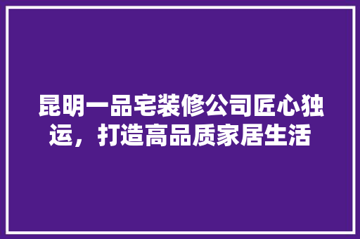 昆明一品宅装修公司匠心独运，打造高品质家居生活