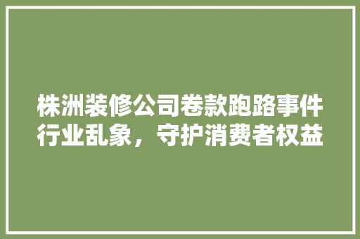株洲装修公司卷款跑路事件行业乱象，守护消费者权益