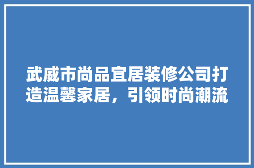 武威市尚品宜居装修公司打造温馨家居，引领时尚潮流