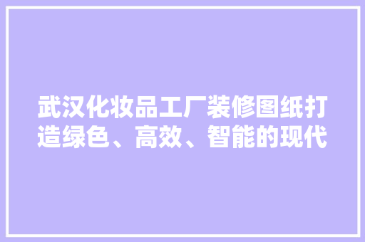 武汉化妆品工厂装修图纸打造绿色、高效、智能的现代化生产基地