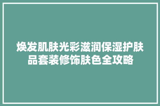焕发肌肤光彩滋润保湿护肤品套装修饰肤色全攻略
