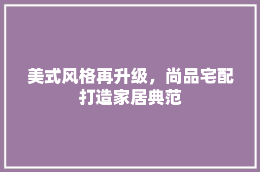 美式风格再升级，尚品宅配打造家居典范
