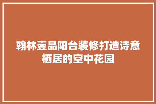 翰林壹品阳台装修打造诗意栖居的空中花园 生态建筑设计