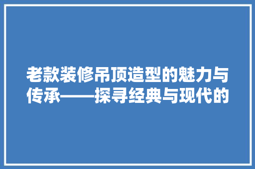 老款装修吊顶造型的魅力与传承——探寻经典与现代的交融