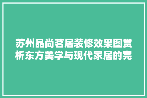 苏州品尚茗居装修效果图赏析东方美学与现代家居的完美融合