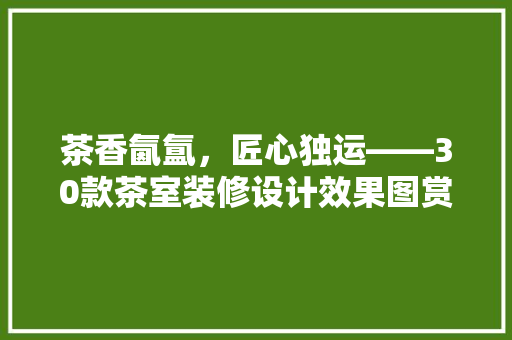 茶香氤氲，匠心独运——30款茶室装修设计效果图赏析