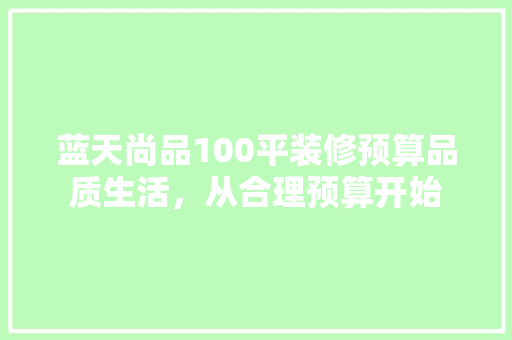 蓝天尚品100平装修预算品质生活，从合理预算开始