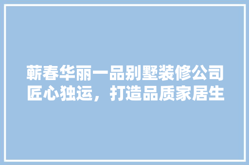 蕲春华丽一品别墅装修公司匠心独运，打造品质家居生活