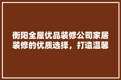 衡阳全屋优品装修公司家居装修的优质选择，打造温馨舒适的家