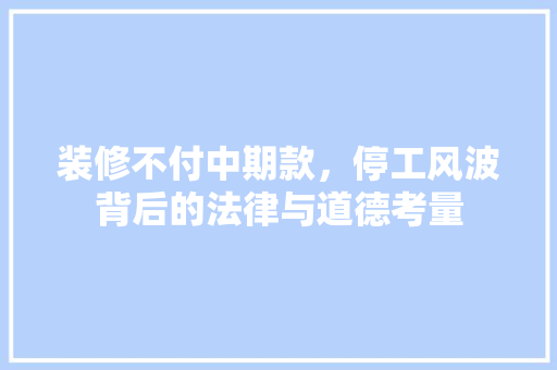 装修不付中期款，停工风波背后的法律与道德考量
