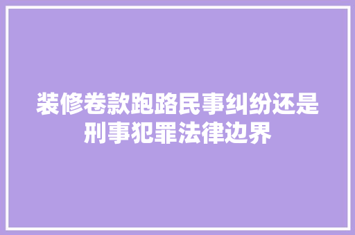 装修卷款跑路民事纠纷还是刑事犯罪法律边界