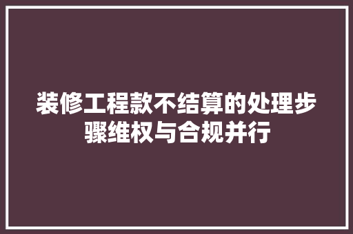 装修工程款不结算的处理步骤维权与合规并行