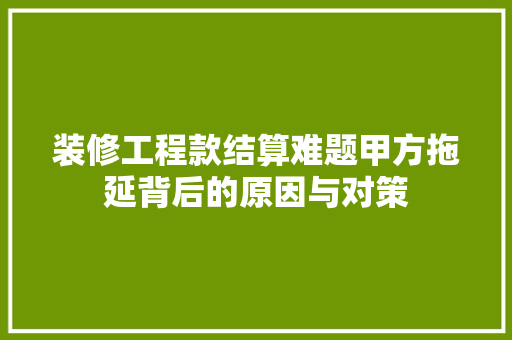 装修工程款结算难题甲方拖延背后的原因与对策