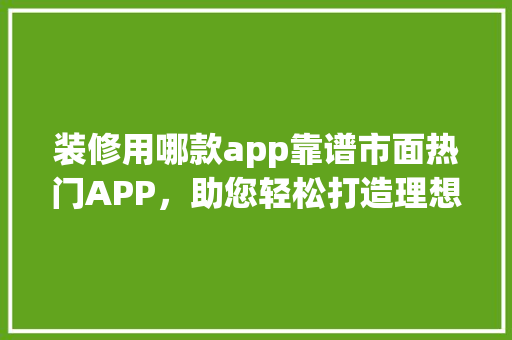 装修用哪款app靠谱市面热门APP，助您轻松打造理想家园
