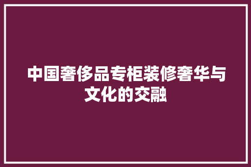 中国奢侈品专柜装修奢华与文化的交融