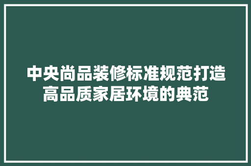 中央尚品装修标准规范打造高品质家居环境的典范