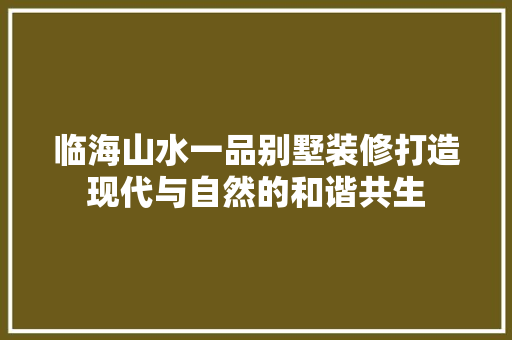临海山水一品别墅装修打造现代与自然的和谐共生